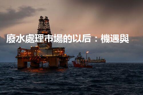 廢水處理市場的以后：機遇與挑戰(zhàn)并存？